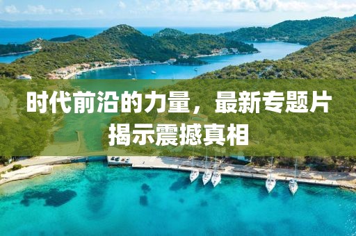 时代前沿的力量，最新专题片揭示震撼真相