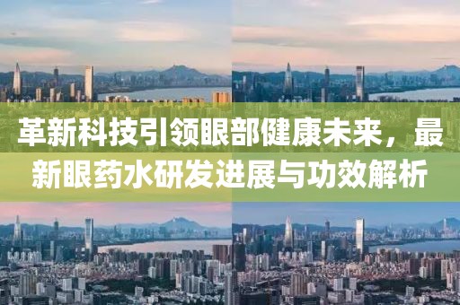 革新科技引领眼部健康未来，最新眼药水研发进展与功效解析