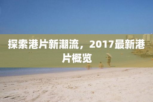 探索港片新潮流，2017最新港片概览