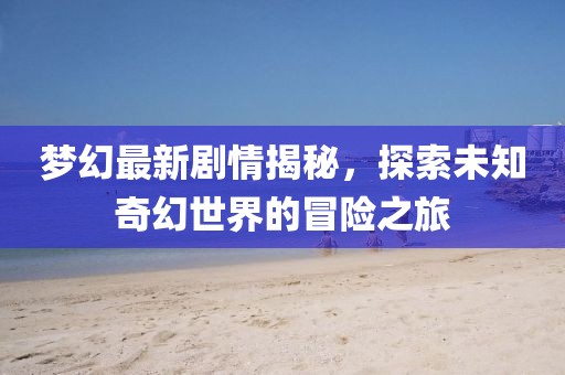 梦幻最新剧情揭秘，探索未知奇幻世界的冒险之旅
