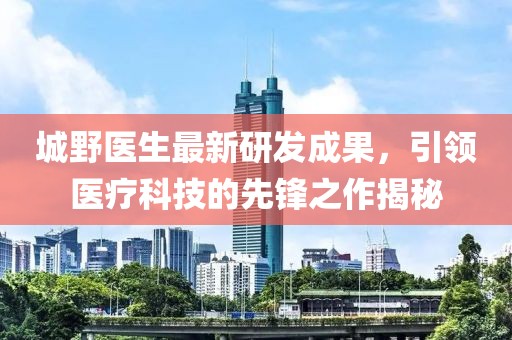 城野医生最新研发成果，引领医疗科技的先锋之作揭秘