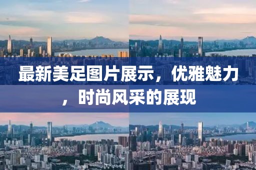 最新美足图片展示，优雅魅力，时尚风采的展现