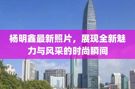 杨明鑫最新照片，展现全新魅力与风采的时尚瞬间