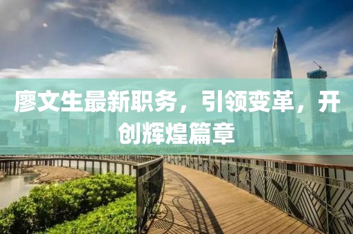 廖文生最新职务，引领变革，开创辉煌篇章