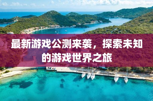 最新游戏公测来袭，探索未知的游戏世界之旅