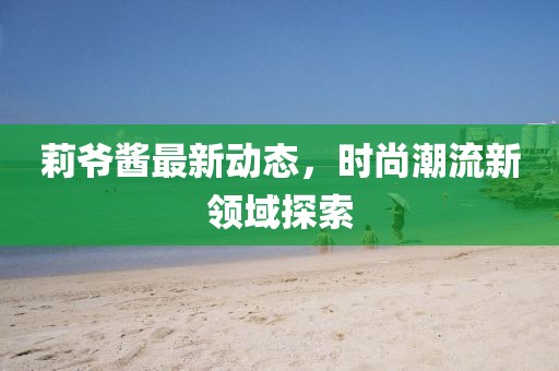 莉爷酱最新动态，时尚潮流新领域探索
