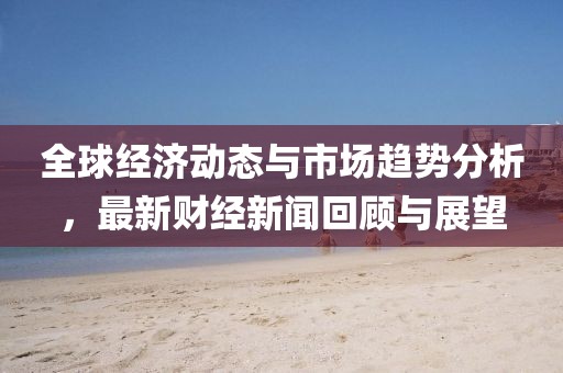 全球经济动态与市场趋势分析，最新财经新闻回顾与展望