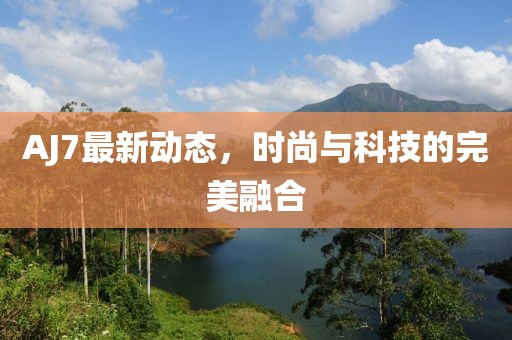 AJ7最新动态，时尚与科技的完美融合