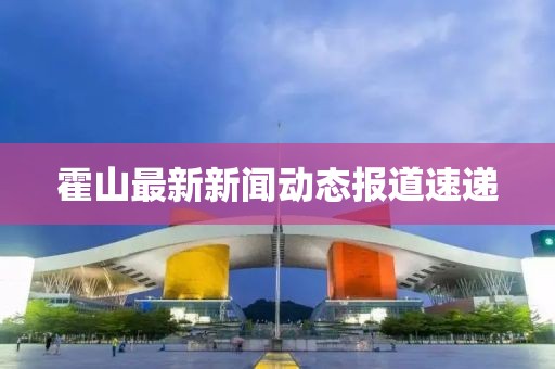 霍山最新新闻动态报道速递