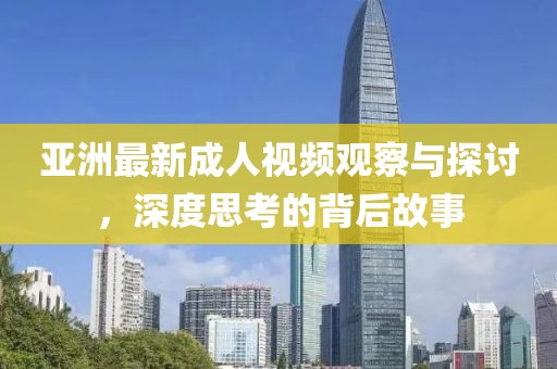 亚洲最新成人视频观察与探讨，深度思考的背后故事