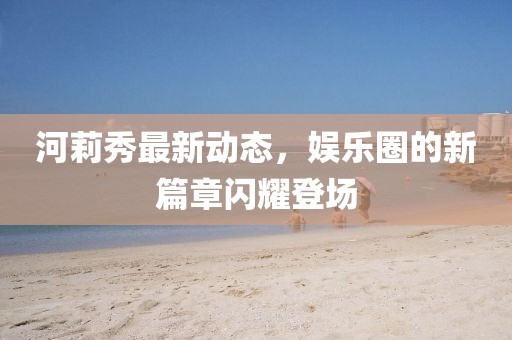 河莉秀最新动态，娱乐圈的新篇章闪耀登场