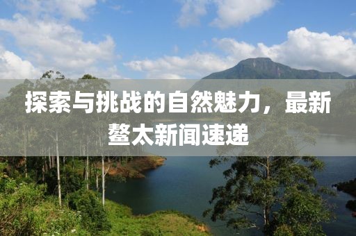 探索与挑战的自然魅力，最新鳌太新闻速递