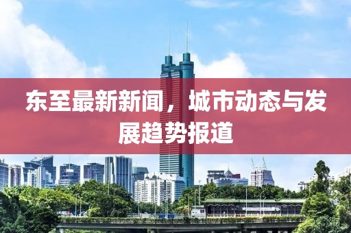 东至最新新闻，城市动态与发展趋势报道