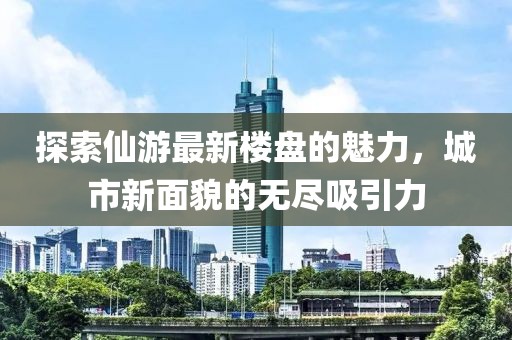 探索仙游最新楼盘的魅力，城市新面貌的无尽吸引力