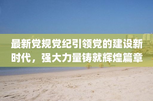最新党规党纪引领党的建设新时代，强大力量铸就辉煌篇章