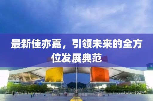 最新佳亦嘉，引领未来的全方位发展典范