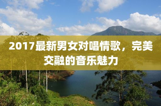 2017最新男女对唱情歌，完美交融的音乐魅力