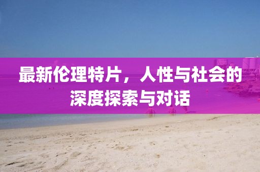 最新伦理特片，人性与社会的深度探索与对话