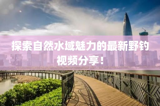 探索自然水域魅力的最新野钓视频分享！