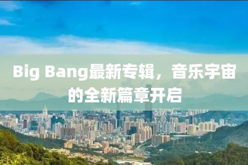 Big Bang最新专辑，音乐宇宙的全新篇章开启