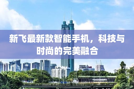 新飞最新款智能手机，科技与时尚的完美融合