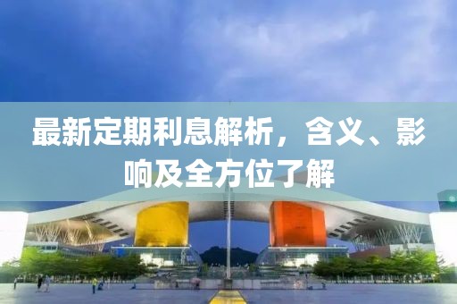 最新定期利息解析，含义、影响及全方位了解