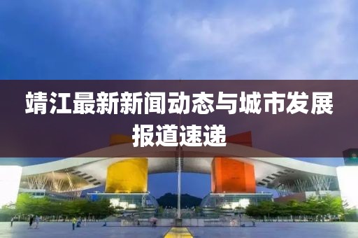 靖江最新新闻动态与城市发展报道速递