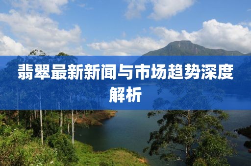 翡翠最新新闻与市场趋势深度解析