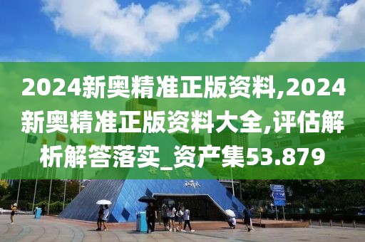 2024新奥精准正版资料,2024新奥精准正版资料大全,评估解析解答落实_资产集53.879