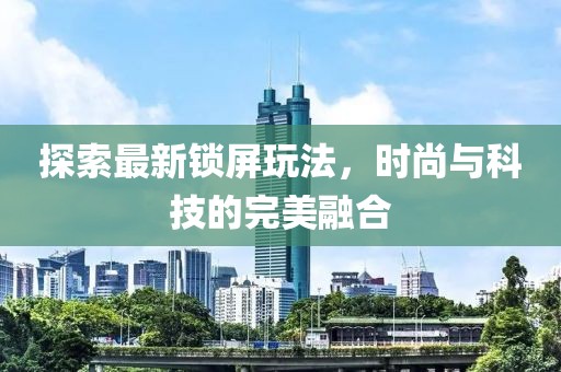 探索最新锁屏玩法，时尚与科技的完美融合