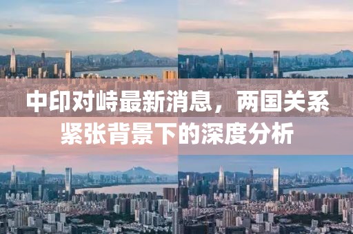 中印对峙最新消息，两国关系紧张背景下的深度分析