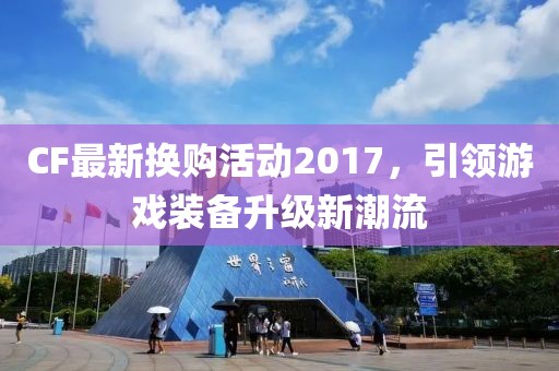 CF最新换购活动2017，引领游戏装备升级新潮流