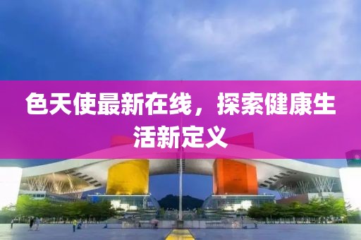 色天使最新在线，探索健康生活新定义