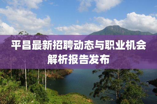 平昌最新招聘动态与职业机会解析报告发布