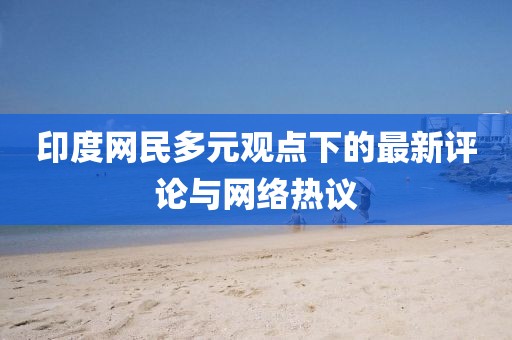 印度网民多元观点下的最新评论与网络热议