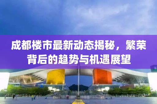 成都楼市最新动态揭秘，繁荣背后的趋势与机遇展望