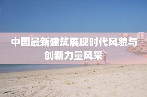 中国最新建筑展现时代风貌与创新力量风采