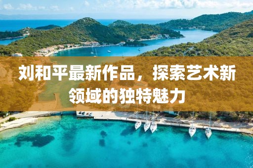 刘和平最新作品，探索艺术新领域的独特魅力