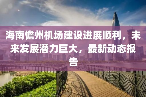 海南儋州机场建设进展顺利，未来发展潜力巨大，最新动态报告