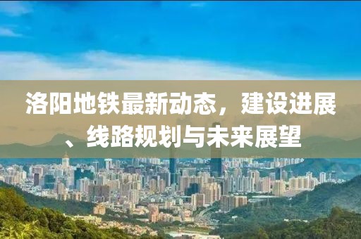 洛阳地铁最新动态，建设进展、线路规划与未来展望