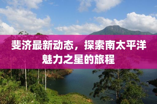 斐济最新动态，探索南太平洋魅力之星的旅程