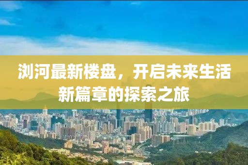 浏河最新楼盘，开启未来生活新篇章的探索之旅