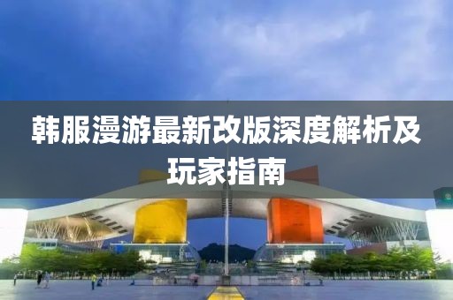 韩服漫游最新改版深度解析及玩家指南