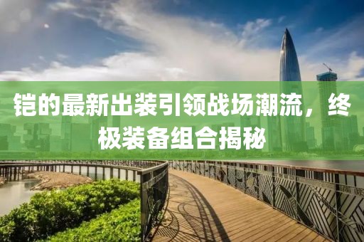 铠的最新出装引领战场潮流，终极装备组合揭秘