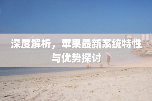 深度解析，苹果最新系统特性与优势探讨