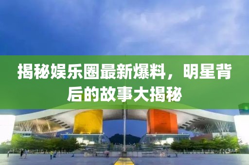 揭秘娱乐圈最新爆料，明星背后的故事大揭秘