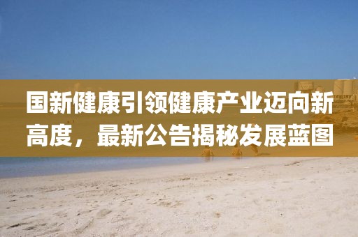 国新健康引领健康产业迈向新高度，最新公告揭秘发展蓝图