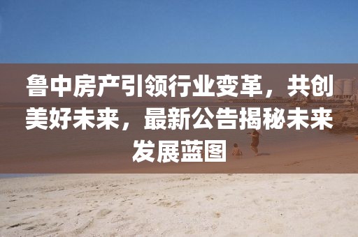 鲁中房产引领行业变革，共创美好未来，最新公告揭秘未来发展蓝图