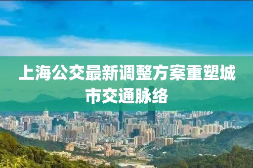 上海公交最新调整方案重塑城市交通脉络