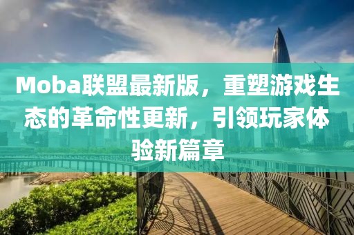 Moba联盟最新版，重塑游戏生态的革命性更新，引领玩家体验新篇章